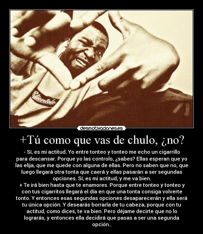 +Tú como que vas de chulo, ¿no? - - Sí, es mi actitud. Yo entre tonteo y tonteo me echo un cigarrillo
para descansar. Porque yo las controlo, ¿sabes? Ellas esperan que yo
las elija, que me quede con alguna de ellas. Pero no saben que no, que
luego llegará otra tonta que caerá y ellas pasarán a ser segundas
opciones. Sí, es mi actitud, y me va bien.
 + Te irá bien hasta que te enamores. Porque entre tonteo y tonteo y
con tus cigarritos llegará el día en que una tonta consiga volverte
tonto. Y entonces esas segundas opciones desaparecerán y ella será
tu única opción. Y desearás borrarla de tu cabeza, porque con tu
actitud, como dices, te va bien. Pero déjame decirte que no lo
lograrás, y entonces ella decidirá que pasas a ser una segunda
opción..
