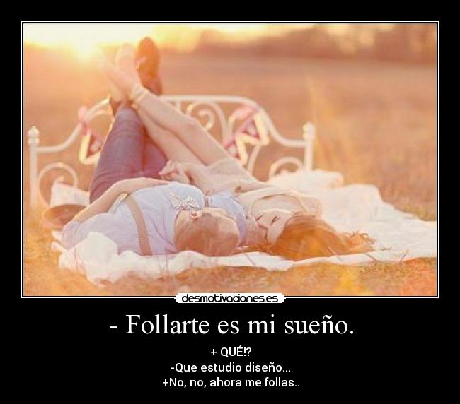- Follarte es mi sueño. - + QUÉ!?
-Que estudio diseño...
+No, no, ahora me follas..