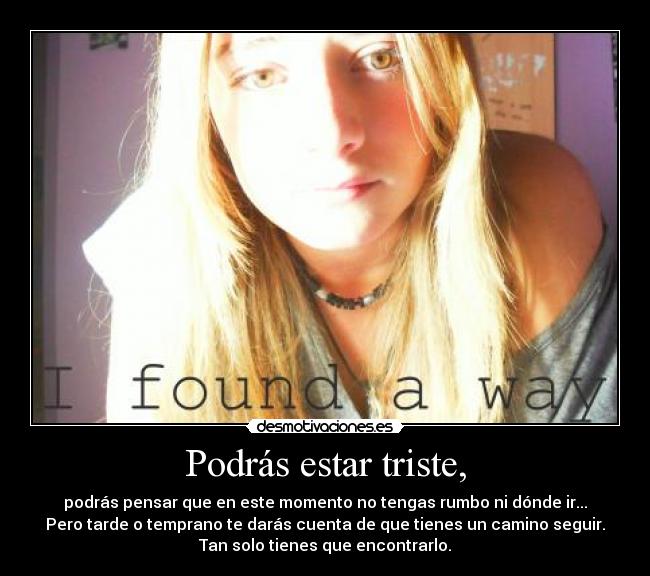 Podrás estar triste, - podrás pensar que en este momento no tengas rumbo ni dónde ir...
Pero tarde o temprano te darás cuenta de que tienes un camino seguir.
Tan solo tienes que encontrarlo.