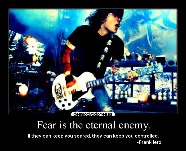 Fear is the eternal enemy. - If they can keep you scared, they can keep you controlled.
                                                                                                   -Frank Iero.