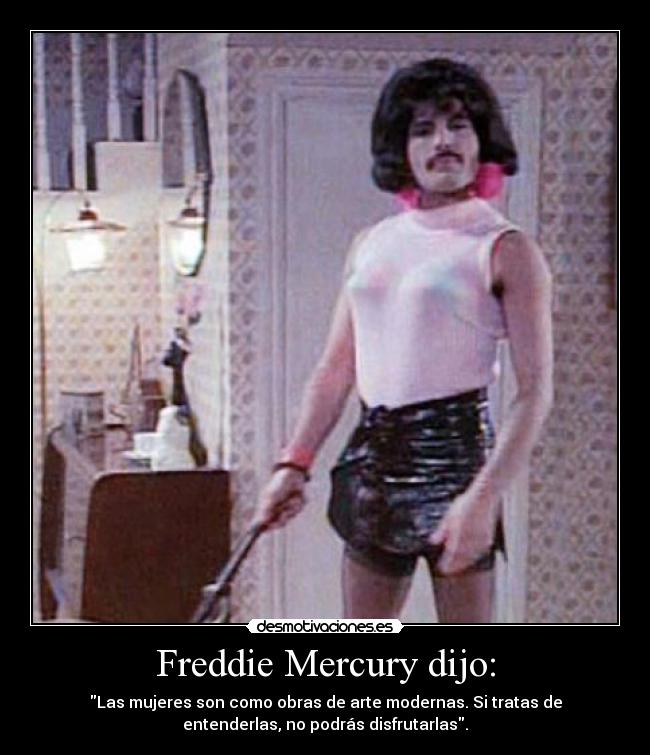 Freddie Mercury dijo: - Las mujeres son como obras de arte modernas. Si tratas de
entenderlas, no podrás disfrutarlas.