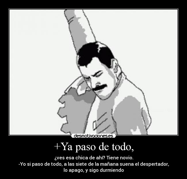 +Ya paso de todo, - ¿ves esa chica de ahí? Tiene novio.
-Yo si paso de todo, a las siete de la mañana suena el despertador,
lo apago, y sigo durmiendo