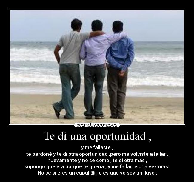 Te di una oportunidad , - y me fallaste ,
te perdoné y te di otra oportunidad ,pero me volviste a fallar ,
nuevamente y no se cómo , te di otra más ,
supongo que era porque te quería , y me fallaste una vez más .
No se si eres un capull@ , o es que yo soy un iluso .