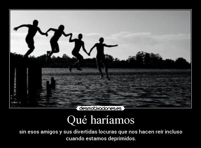 Qué haríamos - sin esos amigos y sus divertidas locuras que nos hacen reír incluso
cuando estamos deprimidos.