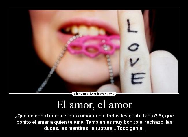 El amor, el amor - ¿Que cojones tendra el puto amor que a todos les gusta tanto? Si, que
bonito el amar a quien te ama. Tambien es muy bonito el rechazo, las
dudas, las mentiras, la ruptura... Todo genial.