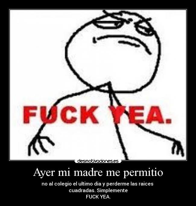 Ayer mi madre me permitio - no al colegio el ultimo dia y perderme las raices
cuadradas. Simplemente
FUCK YEA.