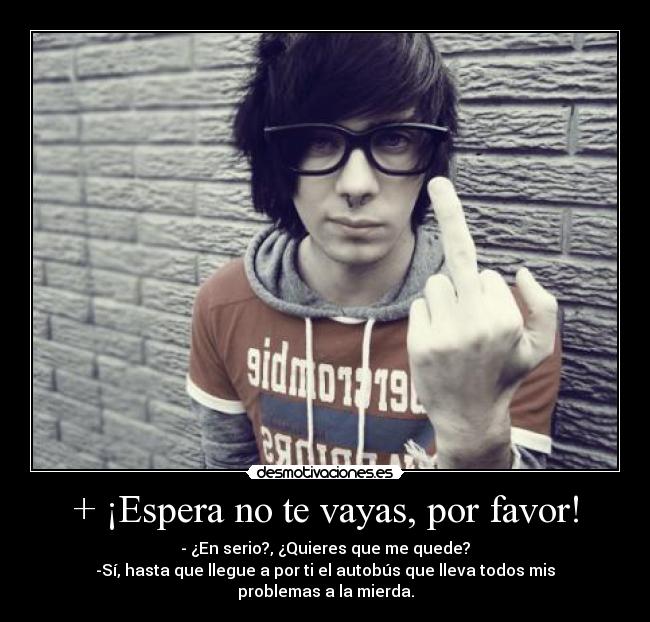 + ¡Espera no te vayas, por favor! - - ¿En serio?, ¿Quieres que me quede?
-Sí, hasta que llegue a por ti el autobús que lleva todos mis problemas a la mierda.