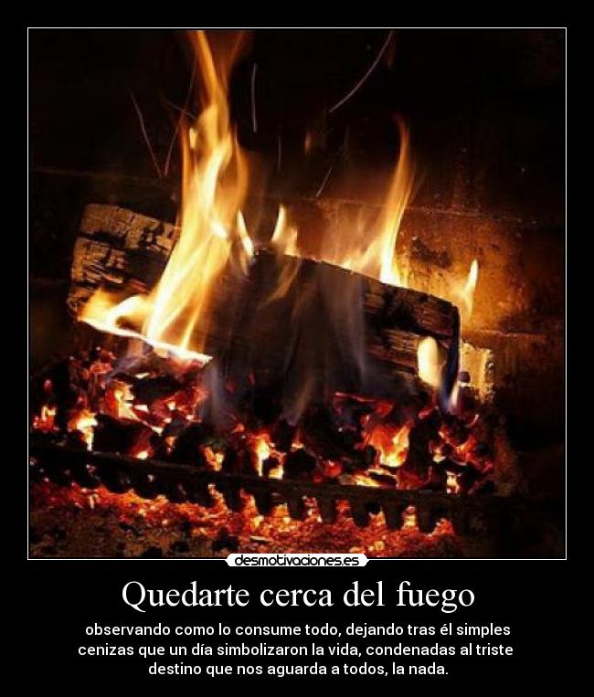 Quedarte cerca del fuego - observando como lo consume todo, dejando tras él simples
cenizas que un día simbolizaron la vida, condenadas al triste
destino que nos aguarda a todos, la nada.