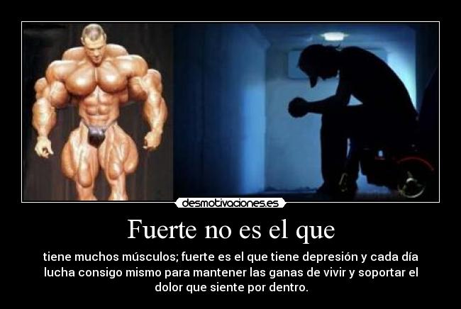 Fuerte no es el que - tiene muchos músculos; fuerte es el que tiene depresión y cada día
lucha consigo mismo para mantener las ganas de vivir y soportar el
dolor que siente por dentro.