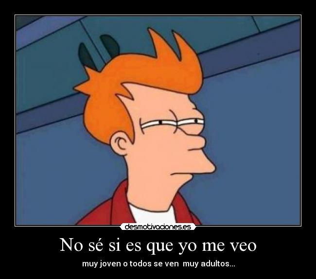 No sé si es que yo me veo - muy joven o todos se ven muy adultos...