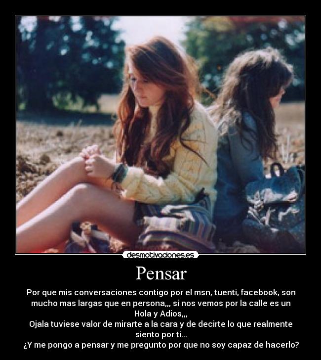 Pensar - Por que mis conversaciones contigo por el msn, tuenti, facebook, son
mucho mas largas que en persona,,, si nos vemos por la calle es un
Hola y Adios,,,
Ojala tuviese valor de mirarte a la cara y de decirte lo que realmente
siento por ti...
¿Y me pongo a pensar y me pregunto por que no soy capaz de hacerlo?