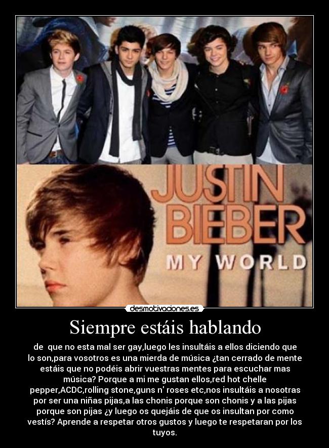 Siempre estáis hablando - de que no esta mal ser gay,luego les insultáis a ellos diciendo que
lo son,para vosotros es una mierda de música ¿tan cerrado de mente
estáis que no podéis abrir vuestras mentes para escuchar mas
música? Porque a mi me gustan ellos,red hot chelle
pepper,ACDC,rolling stone,guns n roses etc,nos insultáis a nosotras
por ser una niñas pijas,a las chonis porque son chonis y a las pijas
porque son pijas ¿y luego os quejáis de que os insultan por como
vestís? Aprende a respetar otros gustos y luego te respetaran por los
tuyos.