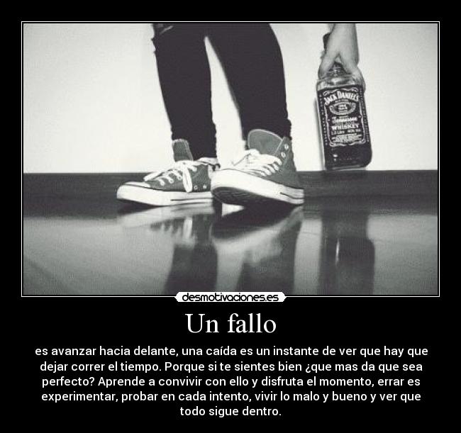 Un fallo - es avanzar hacia delante, una caída es un instante de ver que hay que
dejar correr el tiempo. Porque si te sientes bien ¿que mas da que sea
perfecto? Aprende a convivir con ello y disfruta el momento, errar es
experimentar, probar en cada intento, vivir lo malo y bueno y ver que
todo sigue dentro.