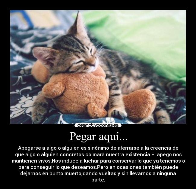 Pegar aquí... - Apegarse a algo o alguien es sinónimo de aferrarse a la creencia de
que algo o alguien concretos colmará nuestra existencia.El apego nos
mantienen vivos.Nos induce a luchar para conservar lo que ya tenemos o
para conseguir lo que deseamos.Pero en ocasiones también puede
dejarnos en punto muerto,dando vueltas y sin llevarnos a ninguna
parte.