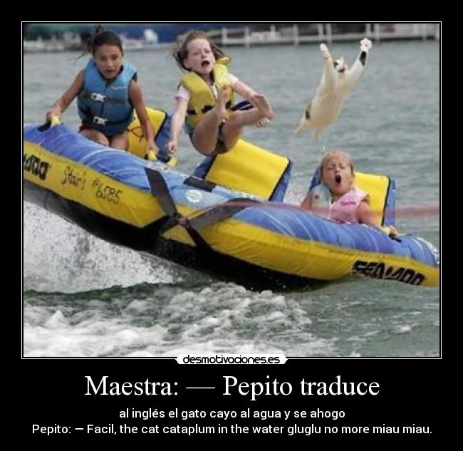 Maestra: — Pepito traduce - al inglés el gato cayo al agua y se ahogo
Pepito: — Facil, the cat cataplum in the water gluglu no more miau miau.
