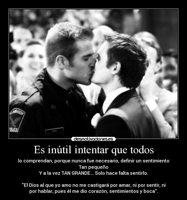 Es inútil intentar que todos - lo comprendan, porque nunca fue necesario, definir un sentimiento
Tan pequeño
Y a la vez TAN GRANDE... Solo hace falta sentirlo.
El Dios al que yo amo no me castigará por amar, ni por sentir, ni
por hablar, pues él me dio corazón, sentimientos y boca.