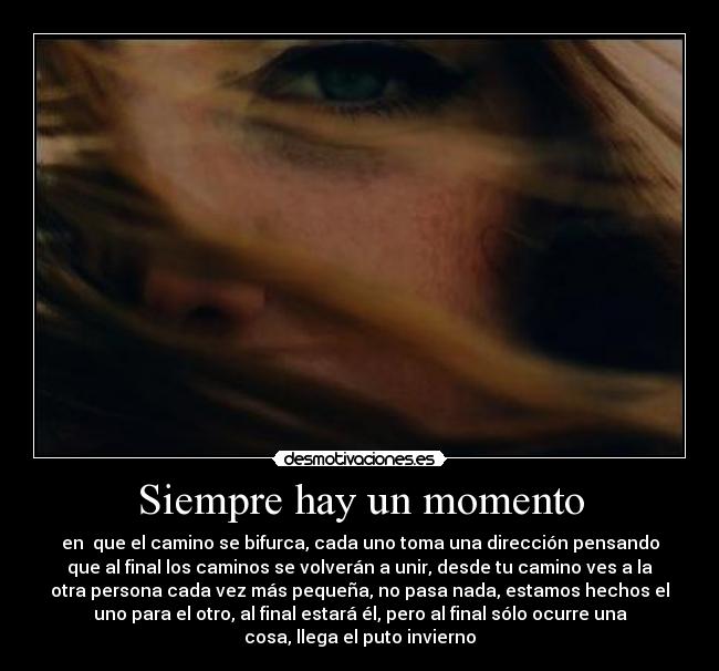 Siempre hay un momento - en  que el camino se bifurca, cada uno toma una dirección pensando
que al final los caminos se volverán a unir, desde tu camino ves a la
otra persona cada vez más pequeña, no pasa nada, estamos hechos el
uno para el otro, al final estará él, pero al final sólo ocurre una
cosa, llega el puto invierno