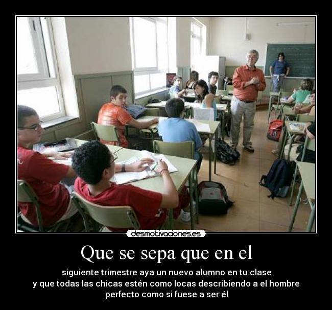 Que se sepa que en el - siguiente trimestre aya un nuevo alumno en tu clase
y que todas las chicas estén como locas describiendo a el hombre
perfecto como si fuese a ser él