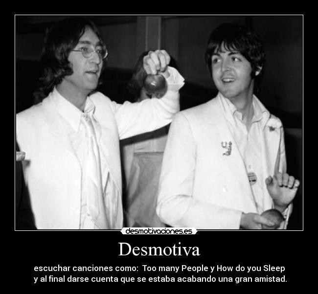 Desmotiva - escuchar canciones como:  Too many People y How do you Sleep
 y al final darse cuenta que se estaba acabando una gran amistad.