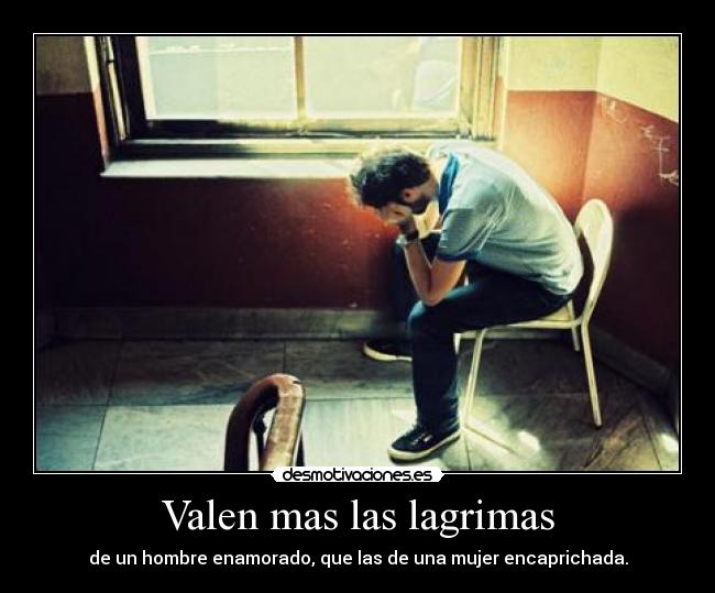 Valen mas las lagrimas - de un hombre enamorado, que las de una mujer encaprichada.