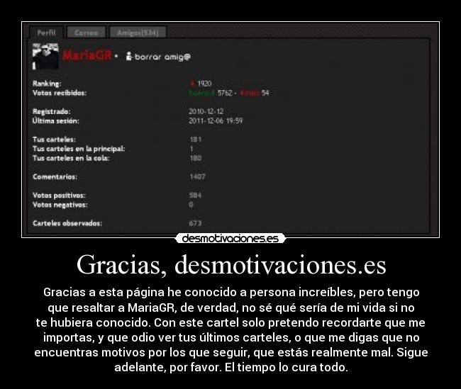 Gracias, desmotivaciones.es - Gracias a esta página he conocido a persona increíbles, pero tengo
que resaltar a MariaGR, de verdad, no sé qué sería de mi vida si no
te hubiera conocido. Con este cartel solo pretendo recordarte que me
importas, y que odio ver tus últimos carteles, o que me digas que no
encuentras motivos por los que seguir, que estás realmente mal. Sigue
adelante, por favor. El tiempo lo cura todo.