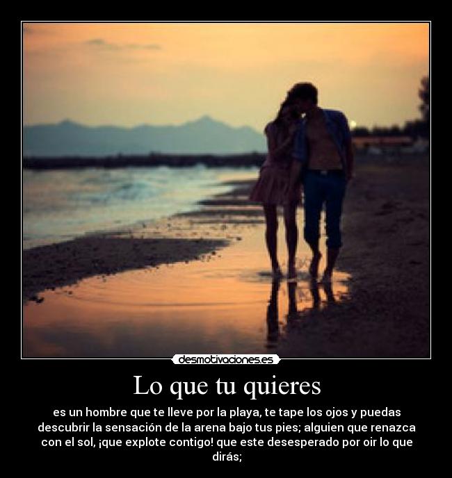 Lo que tu quieres - es un hombre que te lleve por la playa, te tape los ojos y puedas
descubrir la sensación de la arena bajo tus pies; alguien que renazca
con el sol, ¡que explote contigo! que este desesperado por oir lo que
dirás;