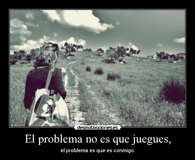 El problema no es que juegues, - el problema es que es conmigo.