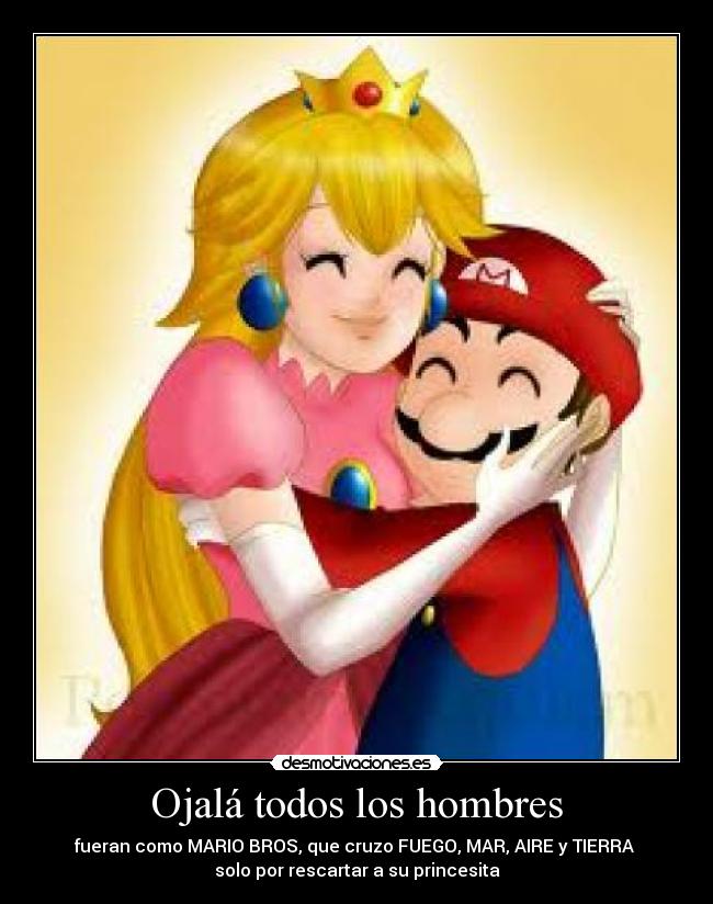 Ojalá todos los hombres - fueran como MARIO BROS, que cruzo FUEGO, MAR, AIRE y TIERRA
solo por rescartar a su princesita♥