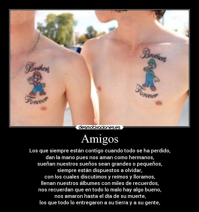 Amigos - Los que siempre están contigo cuando todo se ha perdido,
dan la mano pues nos aman como hermanos,
sueñan nuestros sueños sean grandes o pequeños,
siempre están dispuestos a olvidar,
con los cuales discutimos y reímos y lloramos,
llenan nuestros álbumes con miles de recuerdos,
nos recuerdan que en todo lo malo hay algo bueno,
 nos amaron hasta el día de su muerte,
los que todo lo entregaron a su tierra y a su gente,