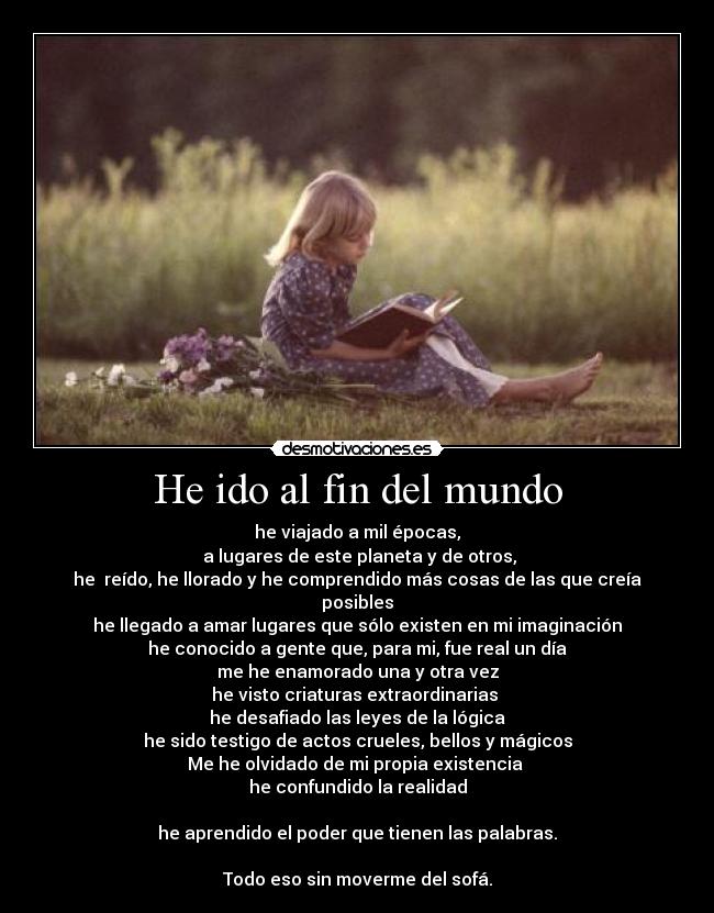 He ido al fin del mundo - he viajado a mil épocas,
a lugares de este planeta y de otros,
he reído, he llorado y he comprendido más cosas de las que creía posibles
he llegado a amar lugares que sólo existen en mi imaginación
he conocido a gente que, para mi, fue real un día
me he enamorado una y otra vez
he visto criaturas extraordinarias
he desafiado las leyes de la lógica
he sido testigo de actos crueles, bellos y mágicos
Me he olvidado de mi propia existencia
he confundido la realidad
he aprendido el poder que tienen las palabras.
Todo eso sin moverme del sofá.