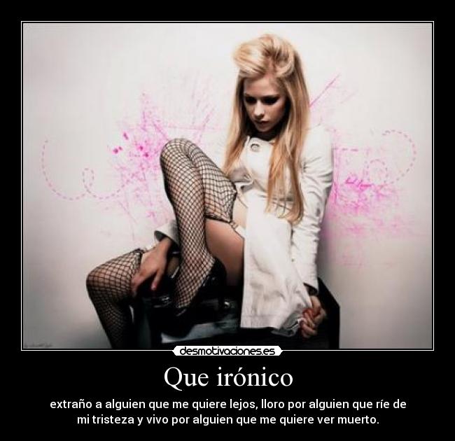 Que irónico - extraño a alguien que me quiere lejos, lloro por alguien que ríe de
mi tristeza y vivo por alguien que me quiere ver muerto.