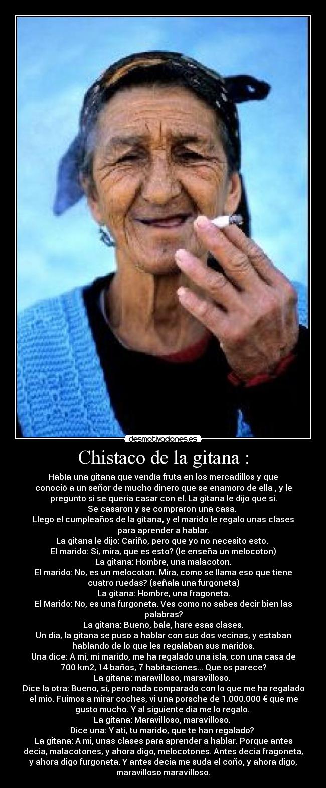 Chistaco de la gitana : - Había una gitana que vendía fruta en los mercadillos y que
conoció a un señor de mucho dinero que se enamoro de ella , y le
pregunto si se queria casar con el. La gitana le dijo que si.
Se casaron y se compraron una casa. 
Llego el cumpleaños de la gitana, y el marido le regalo unas clases
para aprender a hablar.
La gitana le dijo: Cariño, pero que yo no necesito esto. 
El marido: Si, mira, que es esto? (le enseña un melocoton)
La gitana: Hombre, una malacoton.
El marido: No, es un melocoton. Mira, como se llama eso que tiene
cuatro ruedas? (señala una furgoneta)
La gitana: Hombre, una fragoneta.
El Marido: No, es una furgoneta. Ves como no sabes decir bien las
palabras?
La gitana: Bueno, bale, hare esas clases.
Un dia, la gitana se puso a hablar con sus dos vecinas, y estaban
hablando de lo que les regalaban sus maridos.
Una dice: A mi, mi marido, me ha regalado una isla, con una casa de
700 km2, 14 baños, 7 habitaciones... Que os parece?
La gitana: maravilloso, maravilloso. 
Dice la otra: Bueno, si, pero nada comparado con lo que me ha regalado
el mio. Fuimos a mirar coches, vi una porsche de 1.000.000 € que me
gusto mucho. Y al siguiente dia me lo regalo. 
La gitana: Maravilloso, maravilloso. 
Dice una: Y ati, tu marido, que te han regalado? 
La gitana: A mi, unas clases para aprender a hablar. Porque antes
decia, malacotones, y ahora digo, melocotones. Antes decia fragoneta,
y ahora digo furgoneta. Y antes decia me suda el coño, y ahora digo,
maravilloso maravilloso.