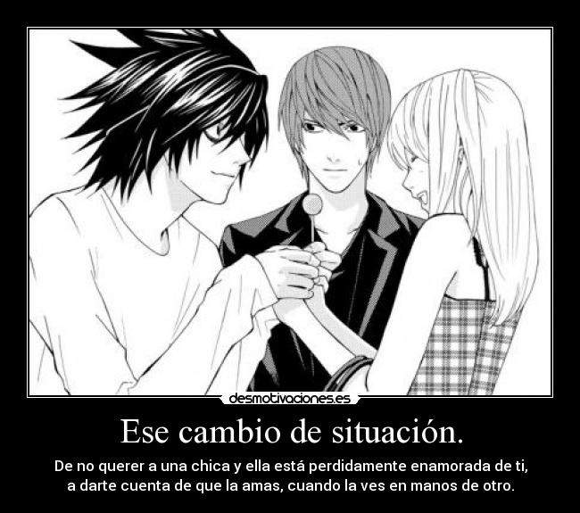 Ese cambio de situación. - De no querer a una chica y ella está perdidamente enamorada de ti,
a darte cuenta de que la amas, cuando la ves en manos de otro.