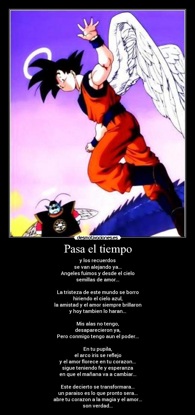 Pasa el tiempo - y los recuerdos
se van alejando ya...
Angeles fuimos y desde el cielo
semillas de amor...
La tristeza de este mundo se borro
hiriendo el cielo azul,
la amistad y el amor siempre brillaron
y hoy tambien lo haran...
Mis alas no tengo,
desaparecieron ya,
Pero conmigo tengo aun el poder...
En tu pupila,
el arco iris se reflejo
y el amor florece en tu corazon...
sigue teniendo fe y esperanza
en que el mañana va a cambiar...
Este decierto se transformara...
un paraiso es lo que pronto sera...
abre tu corazon a la magia y el amor...
son verdad...