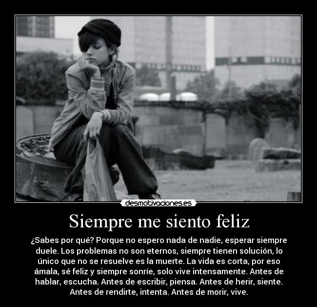 Siempre me siento feliz - ¿Sabes por qué? Porque no espero nada de nadie, esperar siempre
duele. Los problemas no son eternos, siempre tienen solución, lo
único que no se resuelve es la muerte. La vida es corta, por eso
ámala, sé feliz y siempre sonríe, solo vive intensamente. Antes de
hablar, escucha. Antes de escribir, piensa. Antes de herir, siente.
Antes de rendirte, intenta. Antes de morir, vive.