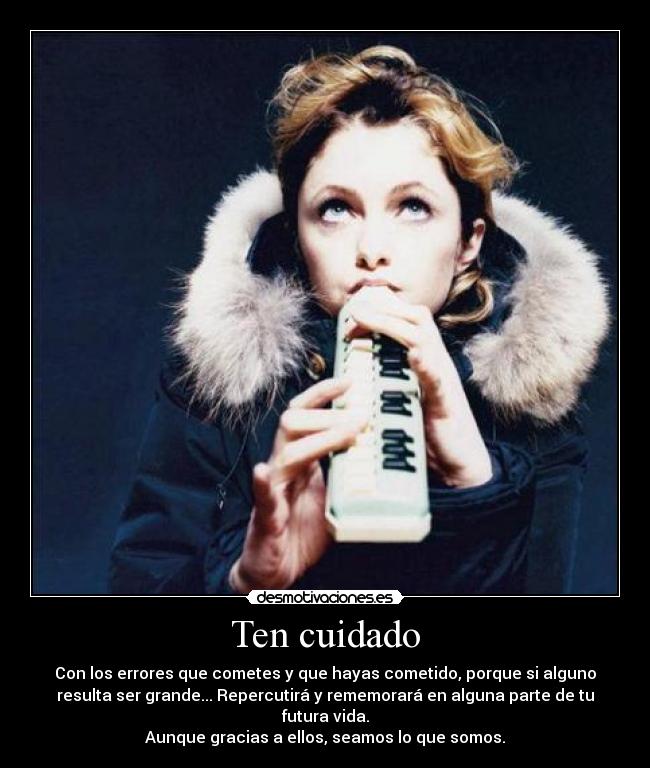 Ten cuidado - Con los errores que cometes y que hayas cometido, porque si alguno
resulta ser grande... Repercutirá y rememorará en alguna parte de tu
futura vida.
Aunque gracias a ellos, seamos lo que somos.