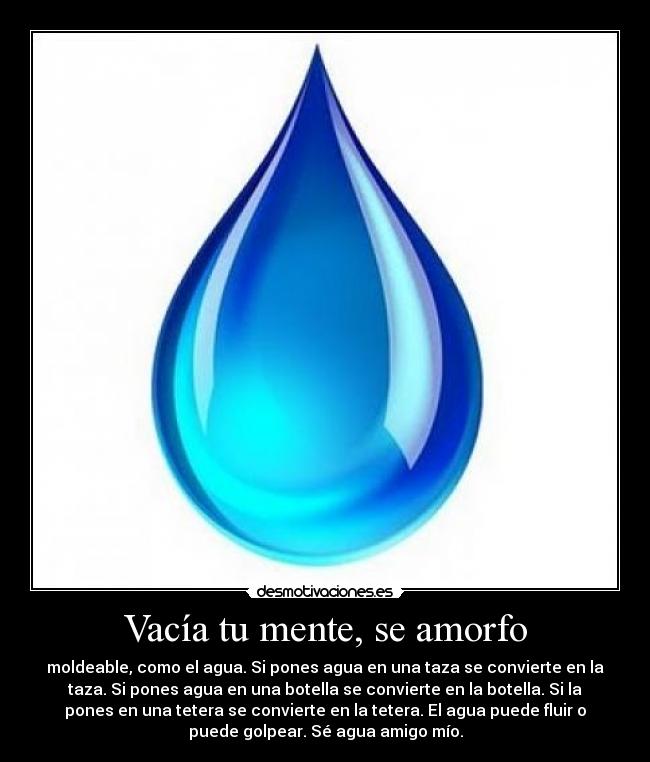 Vacía tu mente, se amorfo - moldeable, como el agua. Si pones agua en una taza se convierte en la
taza. Si pones agua en una botella se convierte en la botella. Si la
pones en una tetera se convierte en la tetera. El agua puede fluir o
puede golpear. Sé agua amigo mío.
