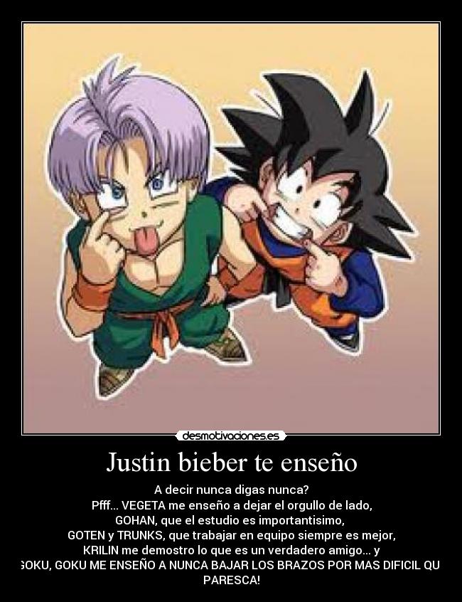 Justin bieber te enseño - A decir nunca digas nunca?
Pfff... VEGETA me enseño a dejar el orgullo de lado,
GOHAN, que el estudio es importantisimo, 
GOTEN y TRUNKS, que trabajar en equipo siempre es mejor,
KRILIN me demostro lo que es un verdadero amigo... y
GOKU, GOKU ME ENSEÑO A NUNCA BAJAR LOS BRAZOS POR MAS DIFICIL QUE
PARESCA!