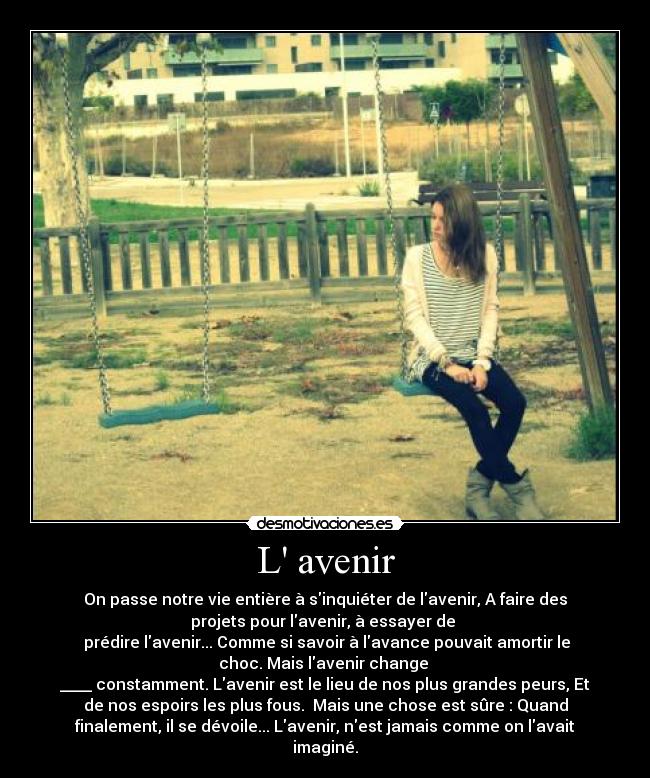 L avenir - On passe notre vie entière à sinquiéter de lavenir, A faire des
projets pour lavenir, à essayer de 
 prédire lavenir... Comme si savoir à lavance pouvait amortir le
choc. Mais lavenir change 
____ constamment. Lavenir est le lieu de nos plus grandes peurs, Et
de nos espoirs les plus fous.  Mais une chose est sûre : Quand
finalement, il se dévoile... Lavenir, nest jamais comme on lavait
imaginé.