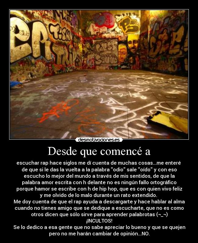 Desde que comencé a - escuchar rap hace siglos me dí cuenta de muchas cosas...me enteré
de que si le das la vuelta a la palabra odio sale oído y con eso
escucho lo mejor del mundo a través de mis sentidos, de que la
palabra amor escrita con h delante no es ningún fallo ortográfico
porque hamor se escribe con h de hip hop, que es con quien vivo feliz
y me olvido de lo malo durante un rato extendido.
Me doy cuenta de que el rap ayuda a descargarte y hace hablar al alma
cuando no tienes amigo que se dedique a escucharte, que no es como
otros dicen que sólo sirve para aprender palabrotas (¬_¬)
¡INCULTOS!
Se lo dedico a esa gente que no sabe apreciar lo bueno y que se quejen
pero no me harán cambiar de opinión...NO.
