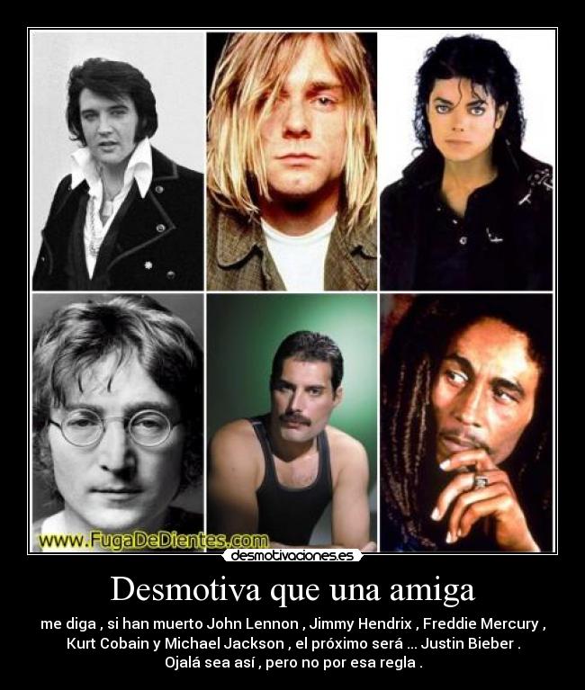 Desmotiva que una amiga - me diga , si han muerto John Lennon , Jimmy Hendrix , Freddie Mercury ,
Kurt Cobain y Michael Jackson , el próximo será ... Justin Bieber .
Ojalá sea así , pero no por esa regla .
