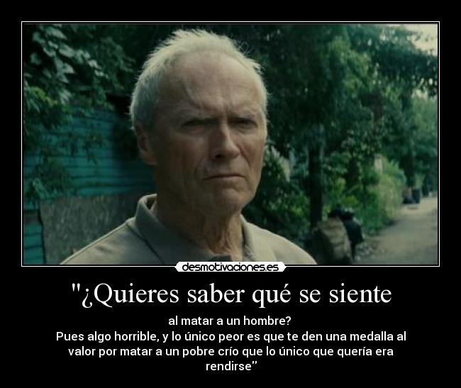 ¿Quieres saber qué se siente - al matar a un hombre? 
Pues algo horrible, y lo único peor es que te den una medalla al
valor por matar a un pobre crío que lo único que quería era
rendirse