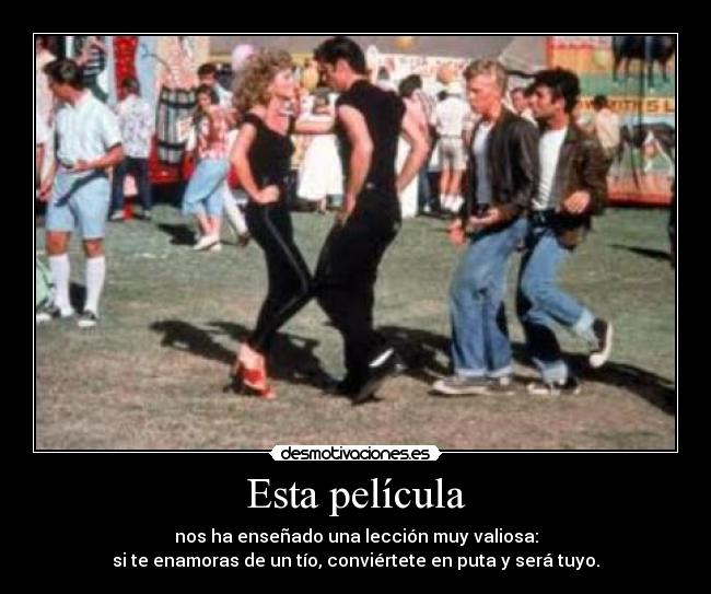 Esta película - nos ha enseñado una lección muy valiosa:
si te enamoras de un tío, conviértete en puta y será tuyo.