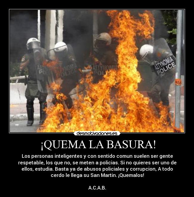 ¡QUEMA LA BASURA! - Los personas inteligentes y con sentido comun suelen ser gente
respetable, los que no, se meten a policias. Si no quieres ser uno de
ellos, estudia. Basta ya de abusos policiales y corrupcion, A todo
cerdo le llega su San Martin. ¡Quemalos!
A.C.A.B.