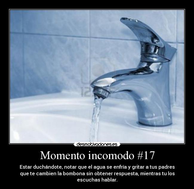 Momento incomodo #17 - Estar duchándote, notar que el agua se enfría y gritar a tus padres
que te cambien la bombona sin obtener respuesta, mientras tu los
escuchas hablar.