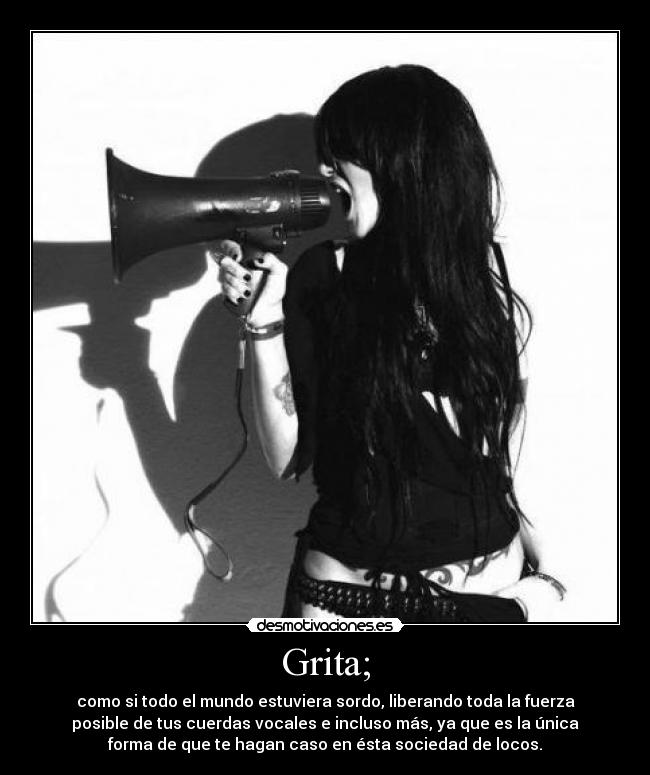 Grita; - como si todo el mundo estuviera sordo, liberando toda la fuerza
posible de tus cuerdas vocales e incluso más, ya que es la única
forma de que te hagan caso en ésta sociedad de locos.