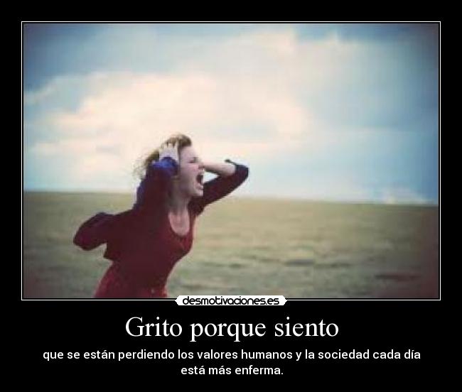 Grito porque siento - que se están perdiendo los valores humanos y la sociedad cada día está más enferma.