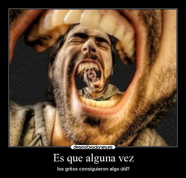 Es que alguna vez - los gritos consiguieron algo útil?