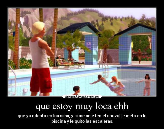 que estoy muy loca ehh - que yo adopto en los sims, y si me sale feo el chaval le meto en la
piscina y le quito las escaleras.