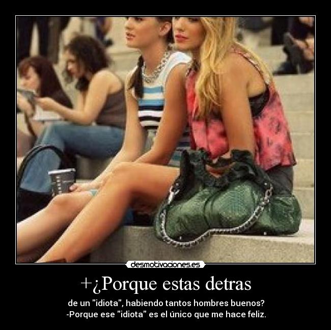 +¿Porque estas detras - de un idiota, habiendo tantos hombres buenos?
-Porque ese idiota es el único que me hace feliz.